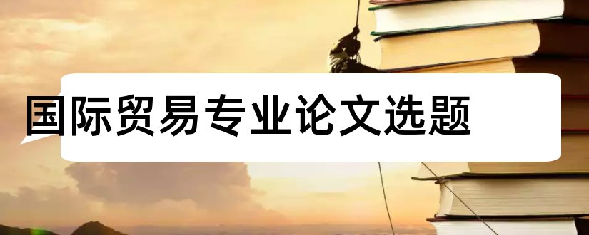 国际贸易专业论文选题和国际贸易专业毕业论文