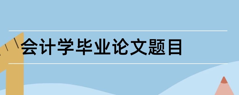 会计学毕业论文题目和会计学毕业论文