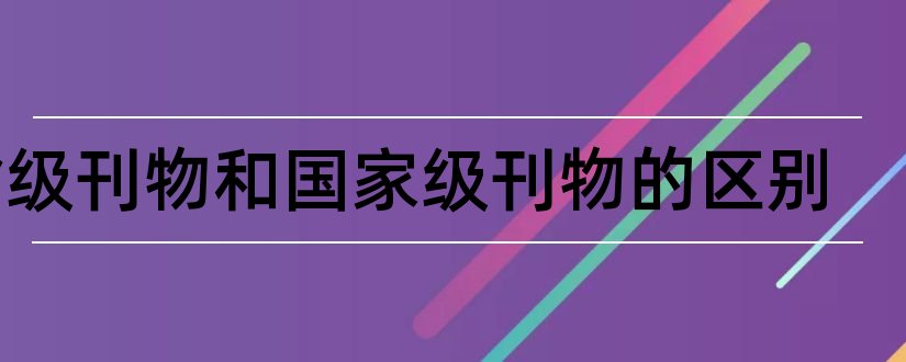 省级刊物和国家级刊物的区别和论文范文核心期刊有哪些