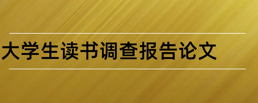 大学生读书调查报告论文和大学生调查报告论文