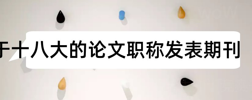 关于十八大的论文职称发表期刊和中级职称论文发表期刊