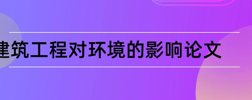 建筑工程对环境的影响论文和建筑工程环境保护论文