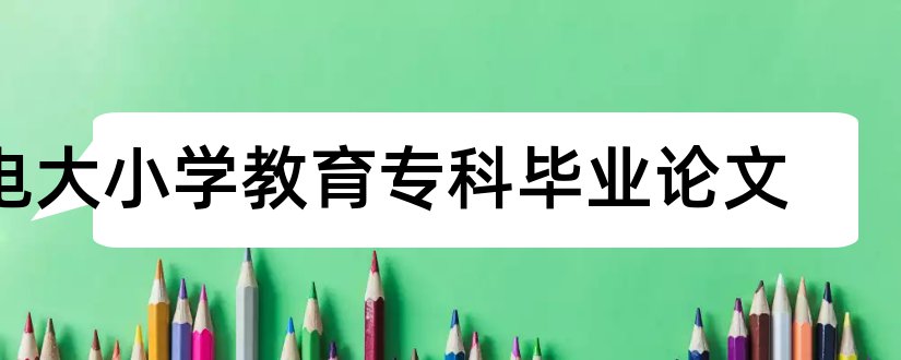 电大小学教育专科毕业论文和电大小学教育专科论文