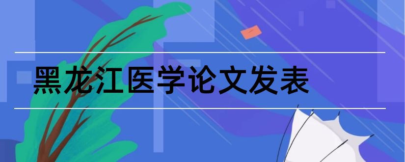 黑龙江医学论文发表和黑龙江医学杂志社