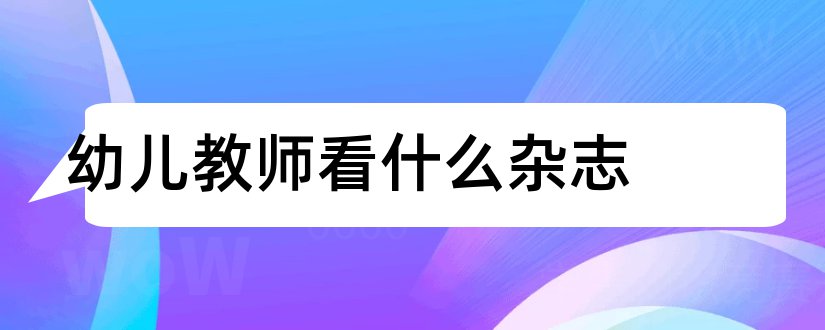 幼儿教师看什么杂志和幼儿教师杂志有哪些