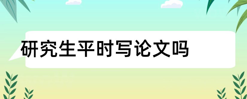 研究生平时写论文吗和研究生论文怎么写