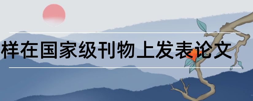 怎样在国家级刊物上发表论文和国家级刊物发表论文