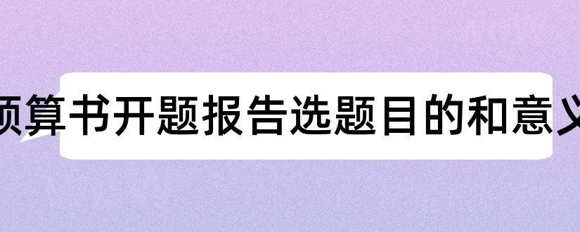 工程预算书开题报告选题目的和意义和选题及开题报告