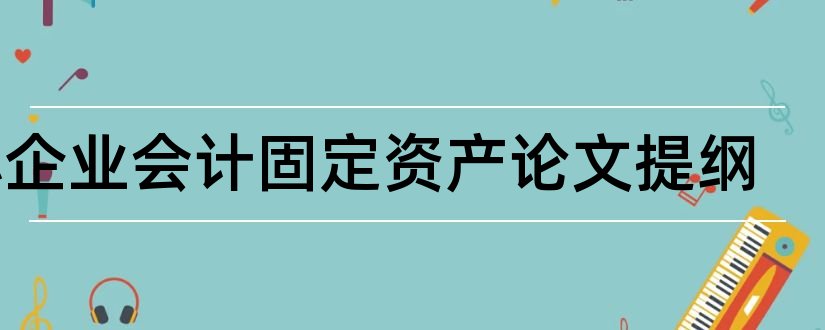 小企业会计固定资产论文提纲和本科毕业论文