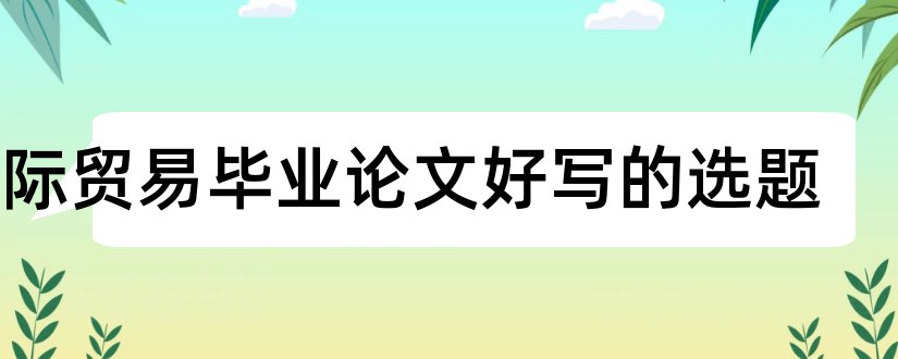 国际贸易毕业论文好写的选题和国际贸易毕业论文选题