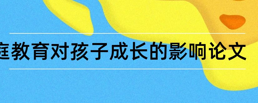 家庭教育对孩子成长的影响论文和家庭教育孩子的论文