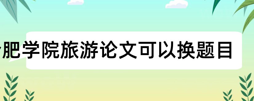 合肥学院旅游论文可以换题目和合肥学院毕业论文格式