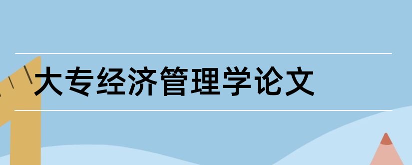 大专经济管理学论文和大专经济管理毕业论文