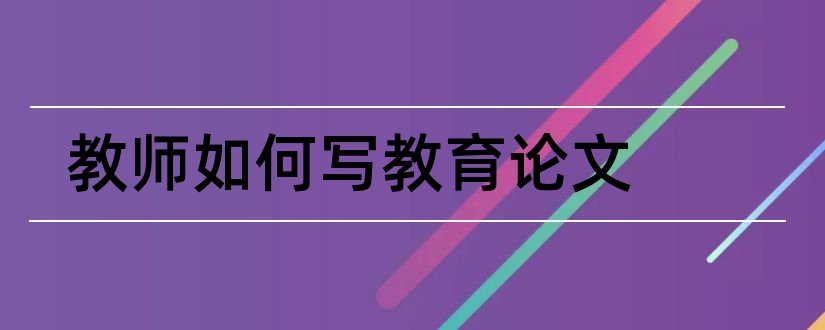 教师如何写教育论文和教师怎样写论文范文