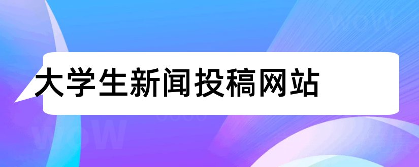 大学生新闻投稿网站和大学生新闻稿投稿网站