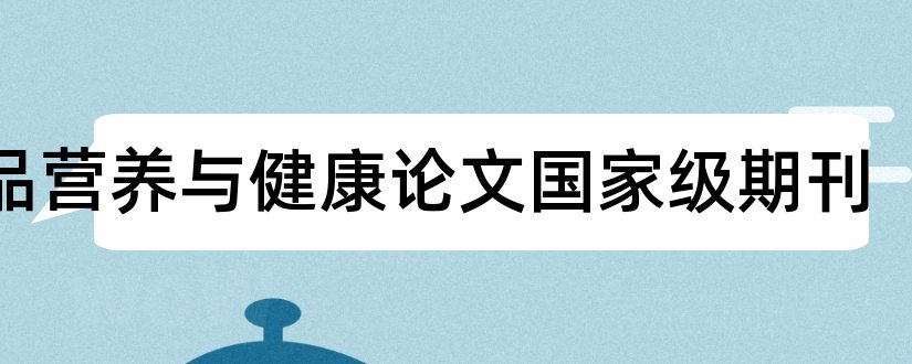 食品营养与健康论文国家级期刊和国家级期刊论文发表