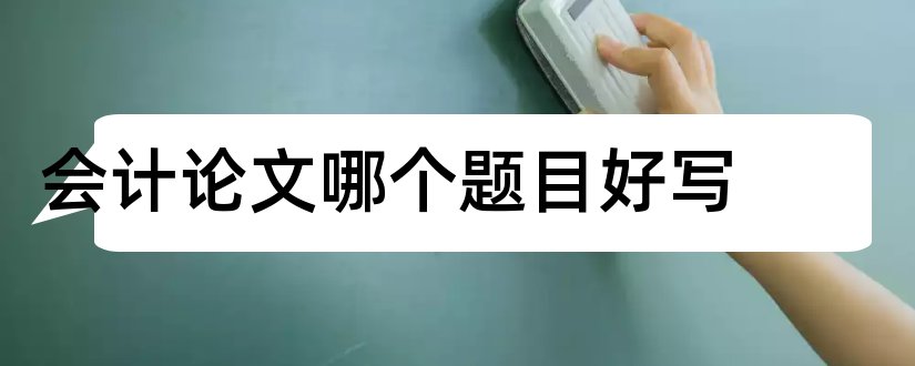 会计论文哪个题目好写和会计论文什么题目好写