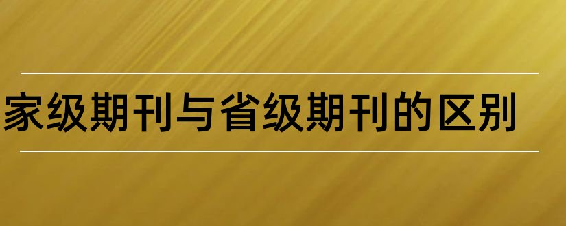 国家级期刊与省级期刊的区别和省级国家级期刊区别