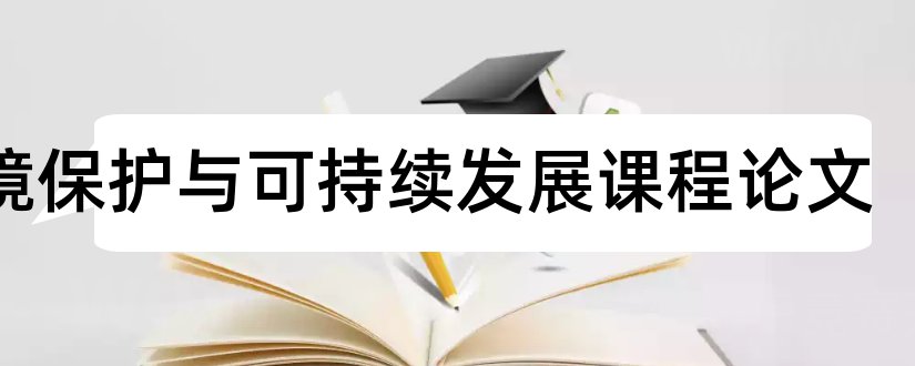 环境保护与可持续发展课程论文和环境可持续发展论文