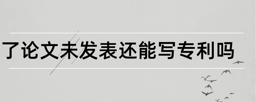 写了论文未发表还能写专利吗和先申请专利后发表论文