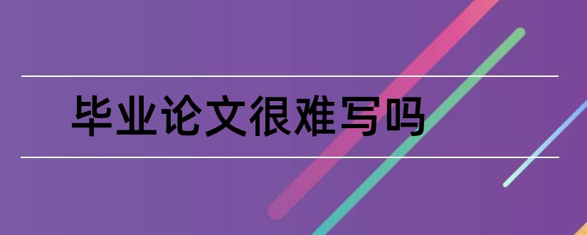 毕业论文很难写吗和毕业论文难写吗