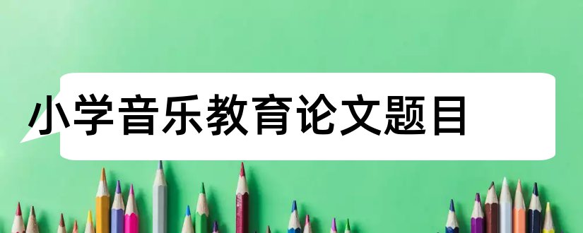 小学音乐教育论文题目和小学音乐论文题目大全