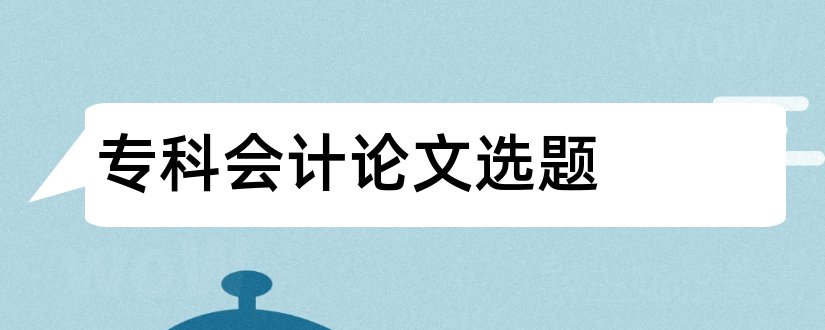 专科会计论文选题和会计专科毕业论文选题