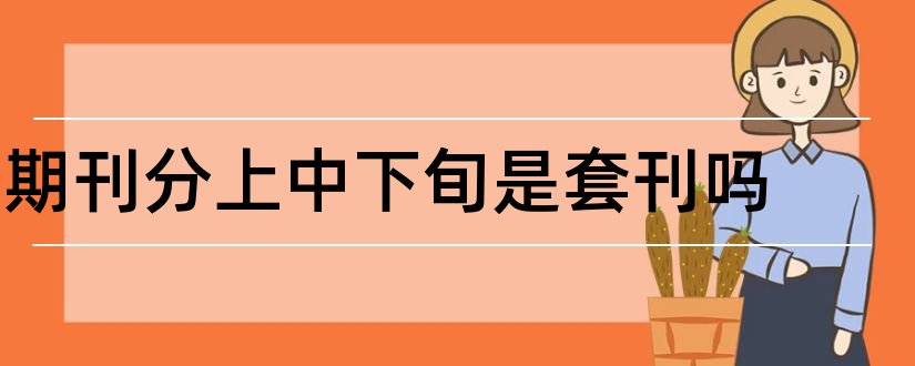 期刊分上中下旬是套刊吗和普刊和核心期刊的区别