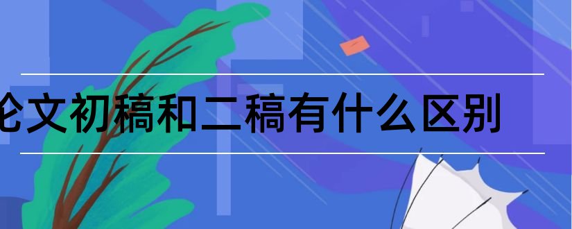 论文初稿和二稿有什么区别和论文初稿和终稿区别