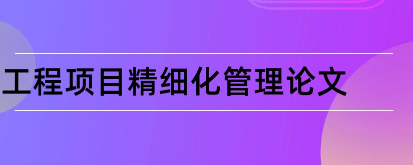 工程项目精细化管理论文和工程项目管理论文