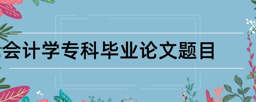 会计学专科毕业论文题目和会计学专科论文题目