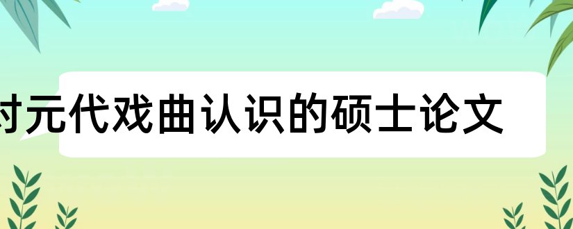 对元代戏曲认识的硕士论文和硕士论文查重