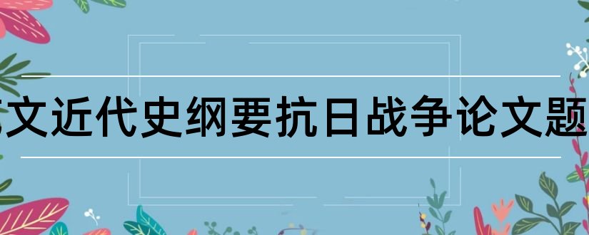 论文范文近代史纲要抗日战争论文题目和近代史抗日战争论文