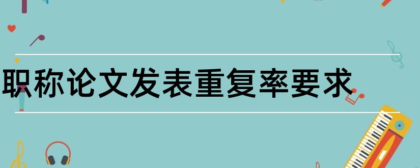 职称论文发表重复率要求和高级职称论文发表要求