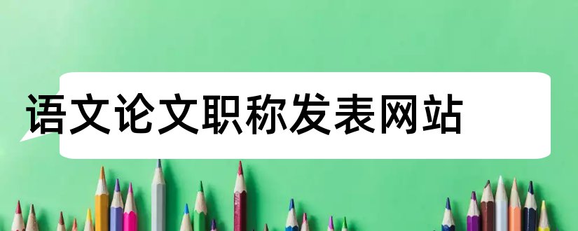 语文论文职称发表网站和小学语文论文发表