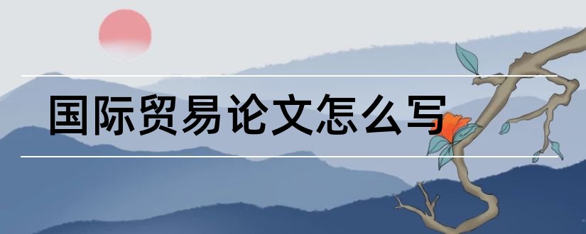 国际贸易论文怎么写和国际贸易论文