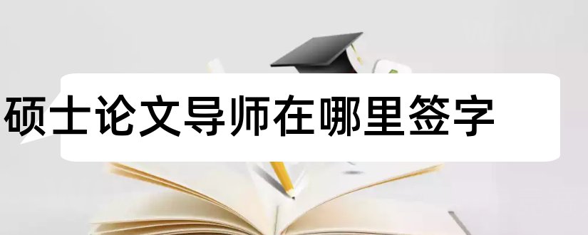 硕士论文导师在哪里签字和硕士论文导师评语