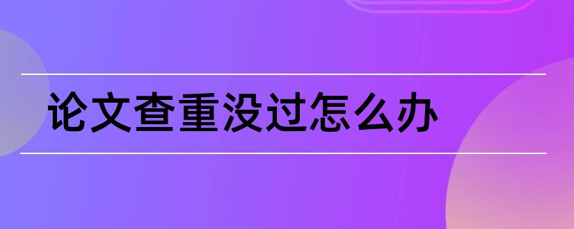 论文查重没过怎么办和论文查重二次没过