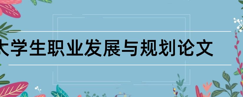 大学生职业发展与规划论文和大学生职业规划论文