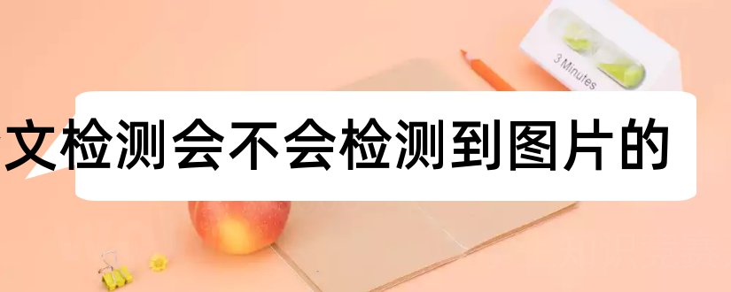 论文检测会不会检测到图片的和论文检测