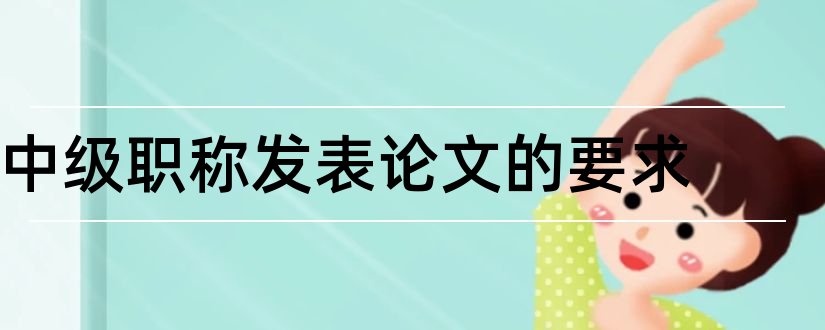 中级职称发表论文的要求和中级职称论文要求