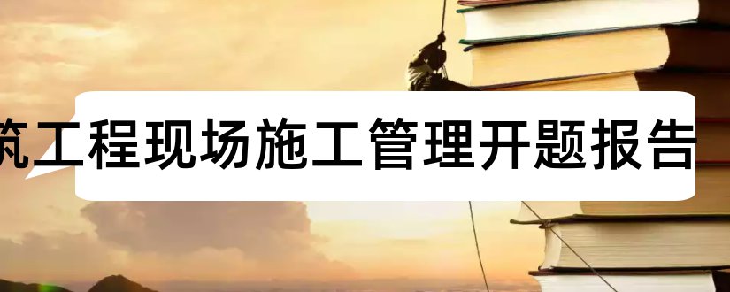 建筑工程现场施工管理开题报告和建筑工程论文开题报告