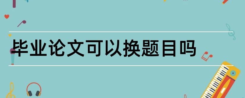 毕业论文可以换题目吗和毕业论文题目可以改吗