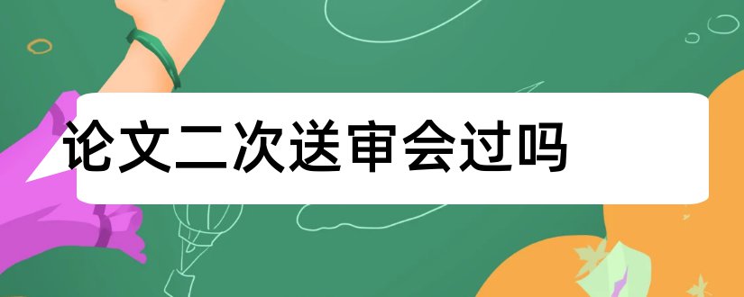 论文二次送审会过吗和论文送审没过